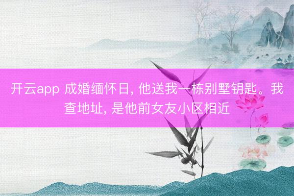 开云app 成婚缅怀日， 他送我一栋别墅钥匙。我查地址， 是他前女友小区相近