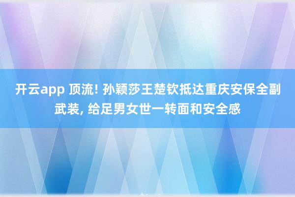 开云app 顶流! 孙颖莎王楚钦抵达重庆安保全副武装， 给足男女世一转面和安全感