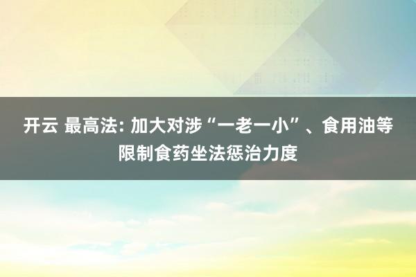 开云 最高法: 加大对涉“一老一小”、食用油等限制食药坐法惩治力度