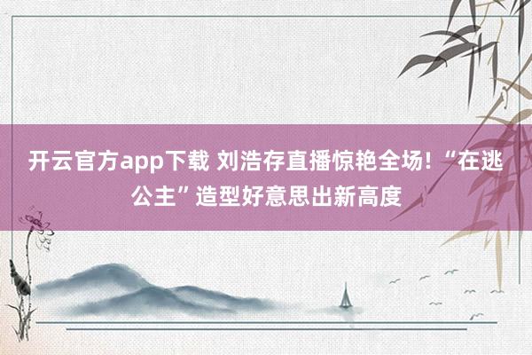 开云官方app下载 刘浩存直播惊艳全场! “在逃公主”造型好意思出新高度