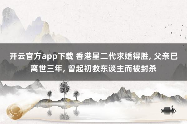 开云官方app下载 香港星二代求婚得胜， 父亲已离世三年， 曾起初救东谈主而被封杀