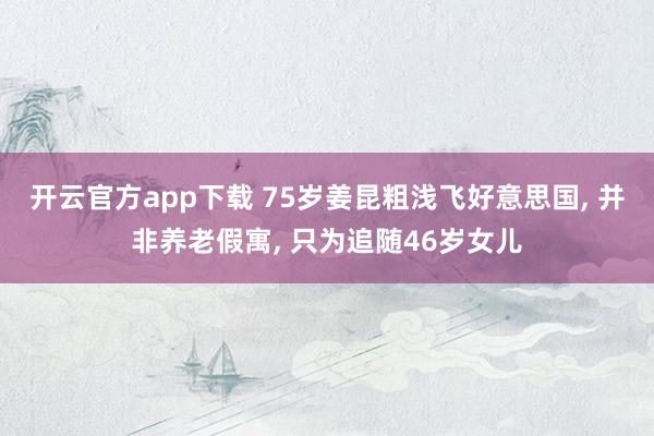 开云官方app下载 75岁姜昆粗浅飞好意思国， 并非养老假寓， 只为追随46岁女儿