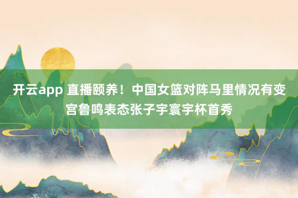 开云app 直播颐养！中国女篮对阵马里情况有变宫鲁鸣表态张子宇寰宇杯首秀