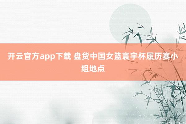 开云官方app下载 盘货中国女篮寰宇杯履历赛小组地点
