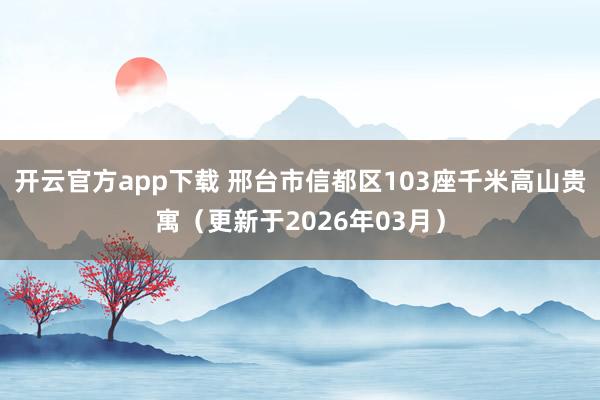 开云官方app下载 邢台市信都区103座千米高山贵寓（更新于2026年03月）