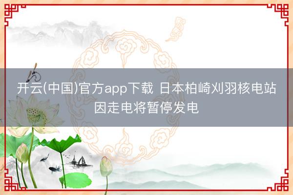 开云(中国)官方app下载 日本柏崎刈羽核电站因走电将暂停发电
