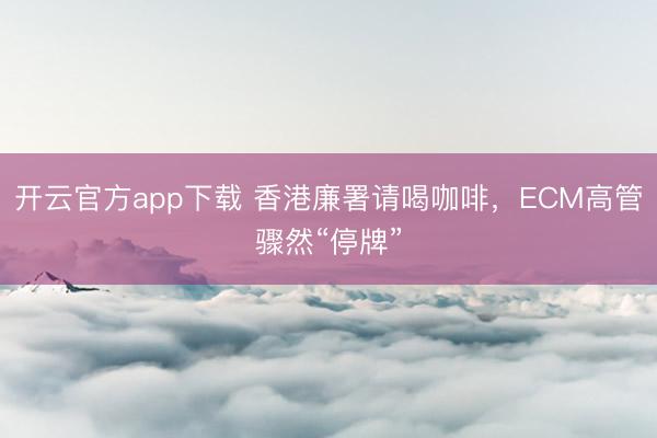 开云官方app下载 香港廉署请喝咖啡，ECM高管骤然“停牌”