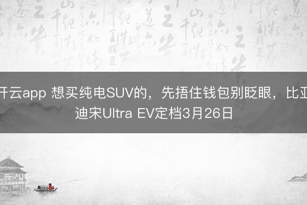 开云app 想买纯电SUV的，先捂住钱包别眨眼，比亚迪宋Ultra EV定档3月26日