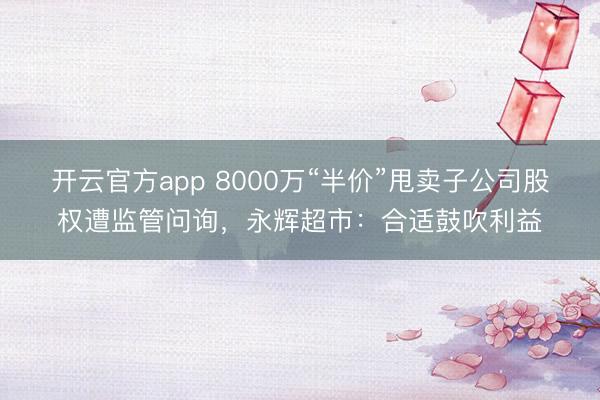 开云官方app 8000万“半价”甩卖子公司股权遭监管问询，永辉超市：合适鼓吹利益