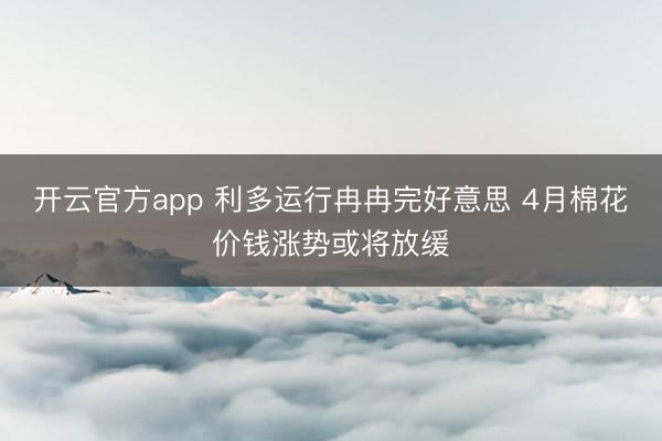 开云官方app 利多运行冉冉完好意思 4月棉花价钱涨势或将放缓