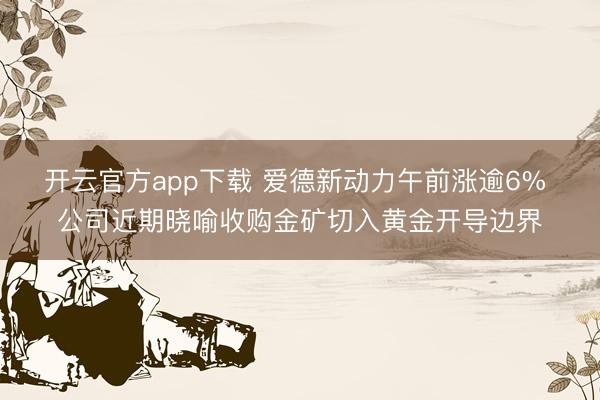 开云官方app下载 爱德新动力午前涨逾6% 公司近期晓喻收购金矿切入黄金开导边界