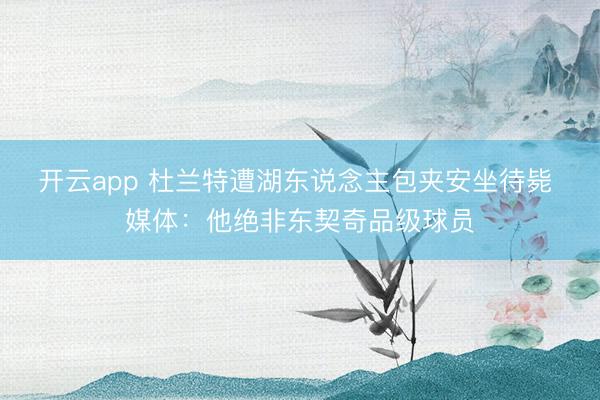 开云app 杜兰特遭湖东说念主包夹安坐待毙 媒体：他绝非东契奇品级球员