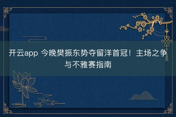 开云app 今晚樊振东势夺留洋首冠！主场之争与不雅赛指南