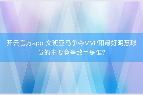 开云官方app 文班亚马争夺MVP和最好明慧球员的主要竞争敌手是谁？