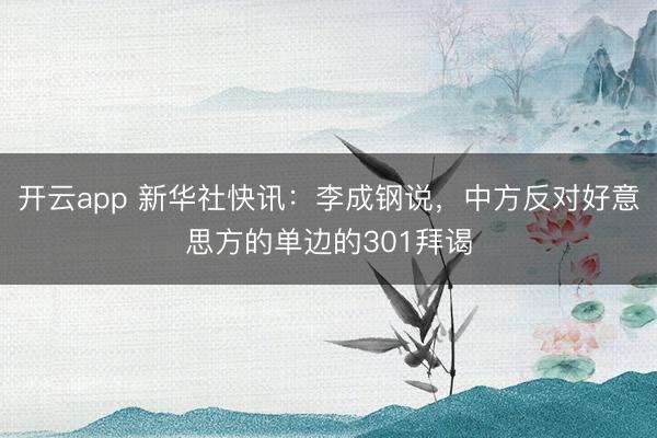 开云app 新华社快讯：李成钢说，中方反对好意思方的单边的301拜谒