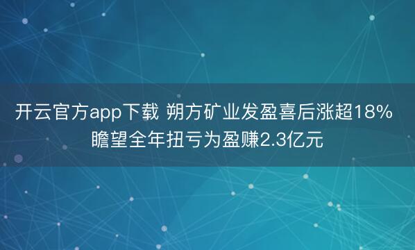 开云官方app下载 朔方矿业发盈喜后涨超18% 瞻望全年扭亏为盈赚2.3亿元