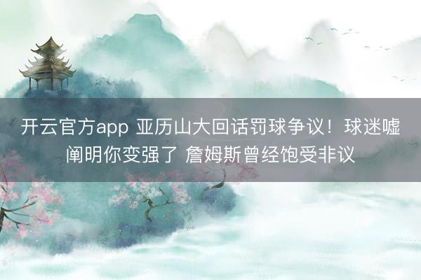 开云官方app 亚历山大回话罚球争议！球迷嘘阐明你变强了 詹姆斯曾经饱受非议