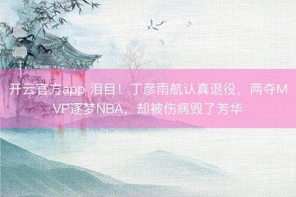 开云官方app 泪目！丁彦雨航认真退役，两夺MVP逐梦NBA，却被伤病毁了芳华