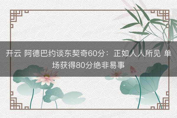 开云 阿德巴约谈东契奇60分：正如人人所见 单场获得80分绝非易事