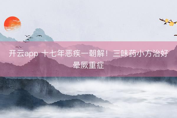 开云app 十七年恶疾一朝解！三味药小方治好晕厥重症