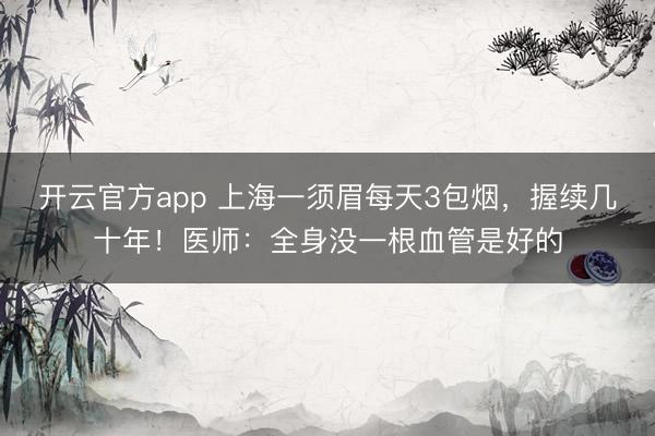 开云官方app 上海一须眉每天3包烟，握续几十年！医师：全身没一根血管是好的