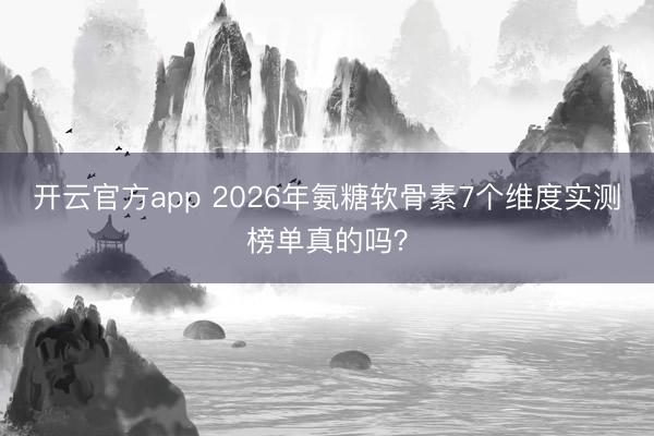 开云官方app 2026年氨糖软骨素7个维度实测榜单真的吗？
