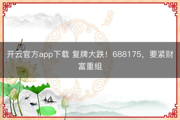 开云官方app下载 复牌大跌！688175，要紧财富重组