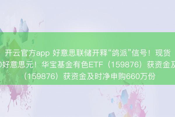 开云官方app 好意思联储开释“鸽派”信号！现货黄金盘中站上4600好意思元！华宝基金有色ETF（159876）获资金及时净申购660万份