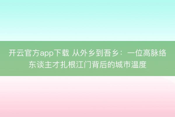 开云官方app下载 从外乡到吾乡：一位高脉络东谈主才扎根江门背后的城市温度