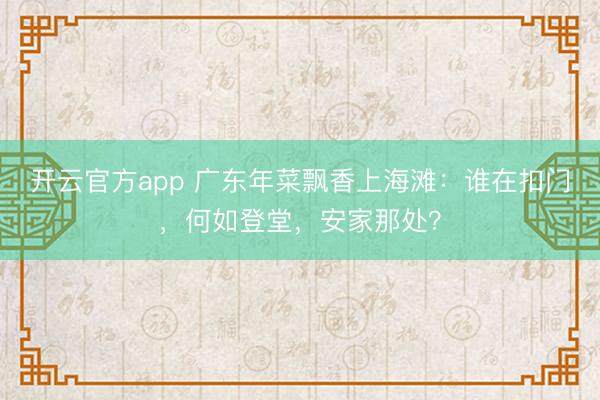 开云官方app 广东年菜飘香上海滩：谁在扣门，何如登堂，安家那处？