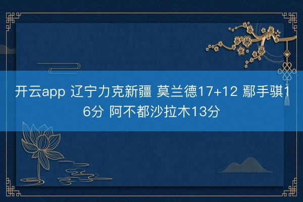 开云app 辽宁力克新疆 莫兰德17+12 鄢手骐16分 阿不都沙拉木13分