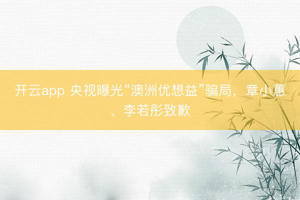 开云app 央视曝光“澳洲优想益”骗局，章小蕙、李若彤致歉