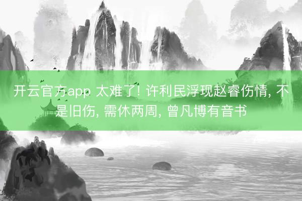 开云官方app 太难了! 许利民浮现赵睿伤情, 不是旧伤, 需休两周, 曾凡博有音书