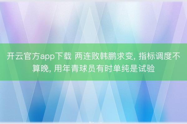 开云官方app下载 两连败韩鹏求变, 指标调度不算晚, 用年青球员有时单纯是试验