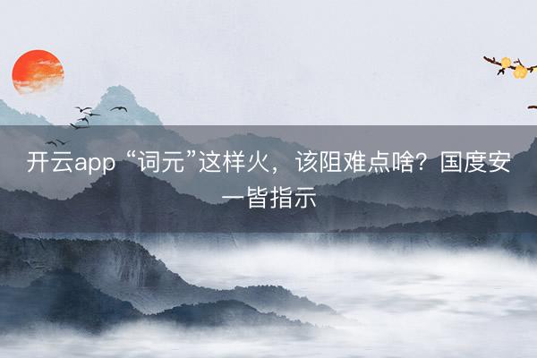 开云app “词元”这样火，该阻难点啥？国度安一皆指示
