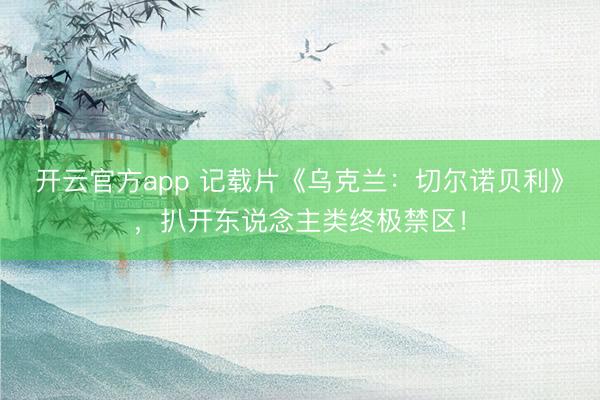开云官方app 记载片《乌克兰：切尔诺贝利》，扒开东说念主类终极禁区！