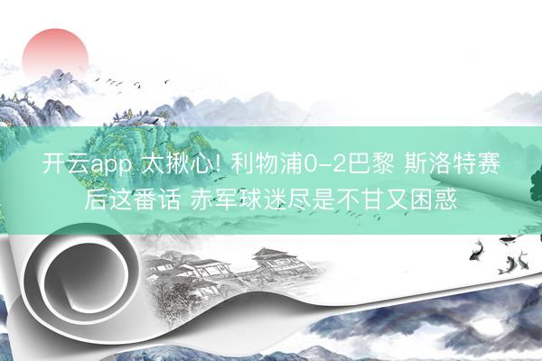 开云app 太揪心! 利物浦0-2巴黎 斯洛特赛后这番话 赤军球迷尽是不甘又困惑