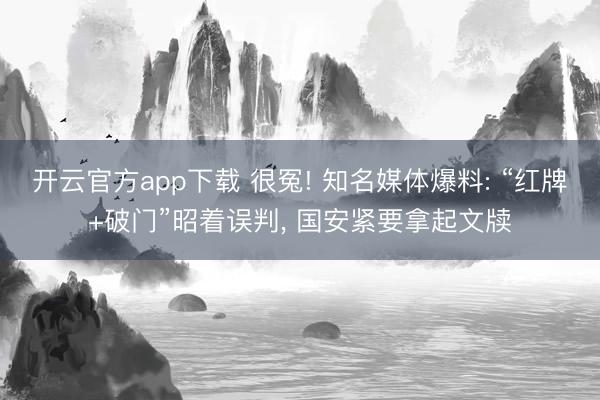 开云官方app下载 很冤! 知名媒体爆料: “红牌+破门”昭着误判， 国安紧要拿起文牍