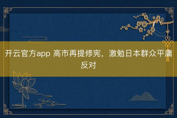 开云官方app 高市再提修宪，激勉日本群众平庸反对