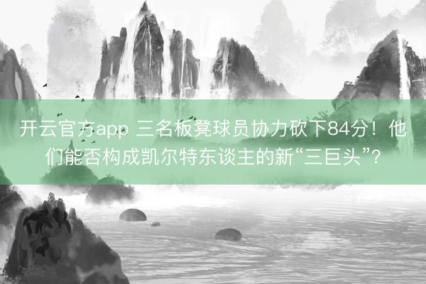 开云官方app 三名板凳球员协力砍下84分!他们能否构成凯尔特东谈主的新“三巨头”?