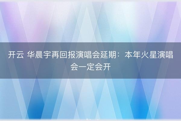 开云 华晨宇再回报演唱会延期：本年火星演唱会一定会开