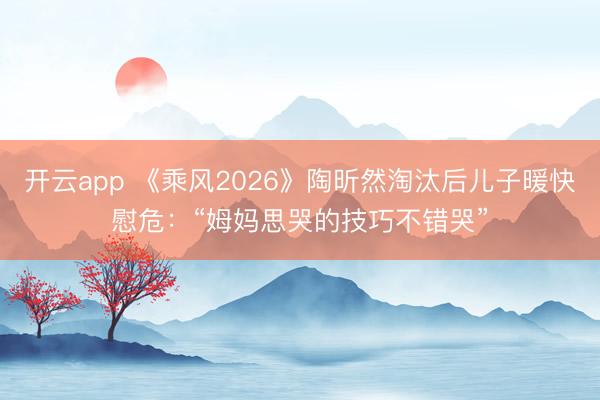 开云app 《乘风2026》陶昕然淘汰后儿子暖快慰危：“姆妈思哭的技巧不错哭”