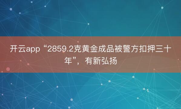 开云app “2859.2克黄金成品被警方扣押三十年”，有新弘扬