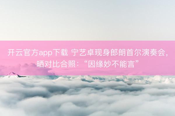 开云官方app下载 宁艺卓现身郎朗首尔演奏会，晒对比合照：“因缘妙不能言”