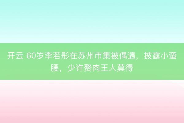 开云 60岁李若彤在苏州市集被偶遇，披露小蛮腰，少许赘肉王人莫得