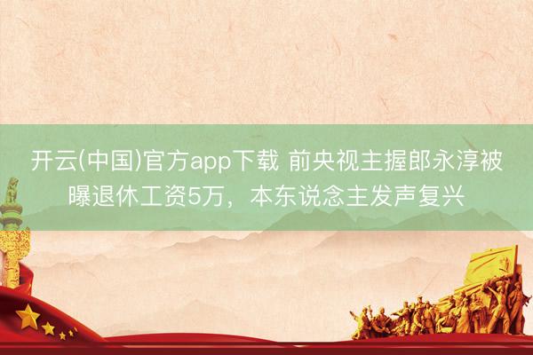 开云(中国)官方app下载 前央视主握郎永淳被曝退休工资5万，本东说念主发声复兴
