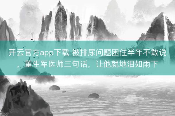开云官方app下载 被排尿问题困住半年不敢说，董生军医师三句话，让他就地泪如雨下