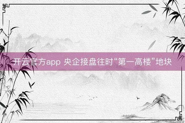 开云官方app 央企接盘往时“第一高楼”地块