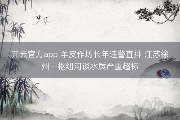 开云官方app 羊皮作坊长年违警直排 江苏徐州一枢纽河谈水质严重超标