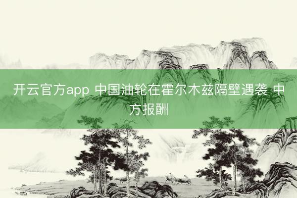 开云官方app 中国油轮在霍尔木兹隔壁遇袭 中方报酬